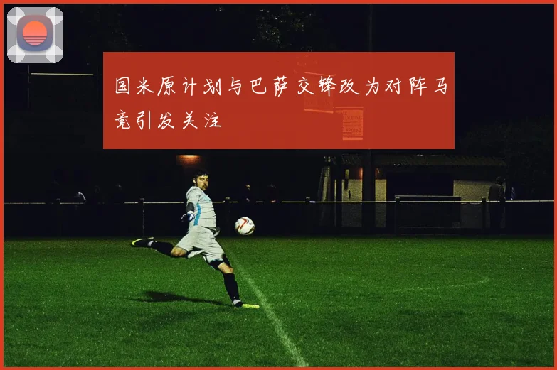 国米原计划与巴萨交锋改为对阵马竞引发关注