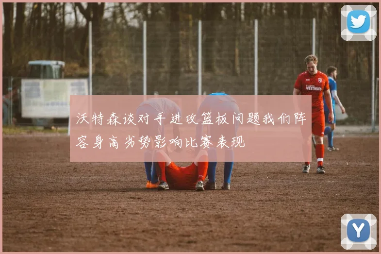 沃特森谈对手进攻篮板问题我们阵容身高劣势影响比赛表现