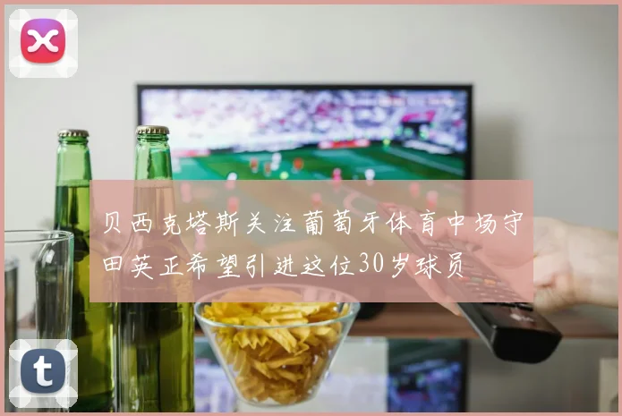 贝西克塔斯关注葡萄牙体育中场守田英正希望引进这位30岁球员