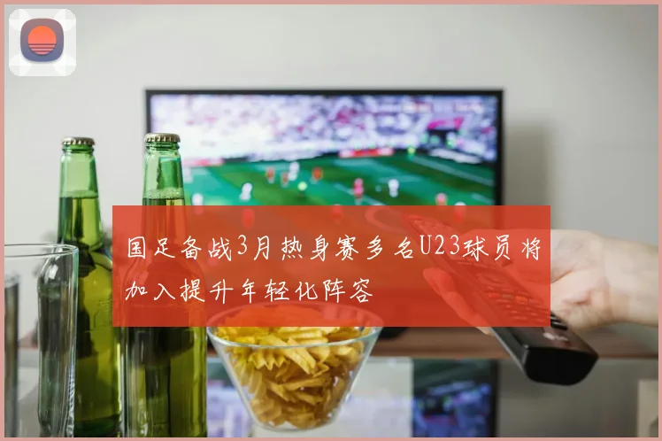 国足备战3月热身赛多名U23球员将加入提升年轻化阵容