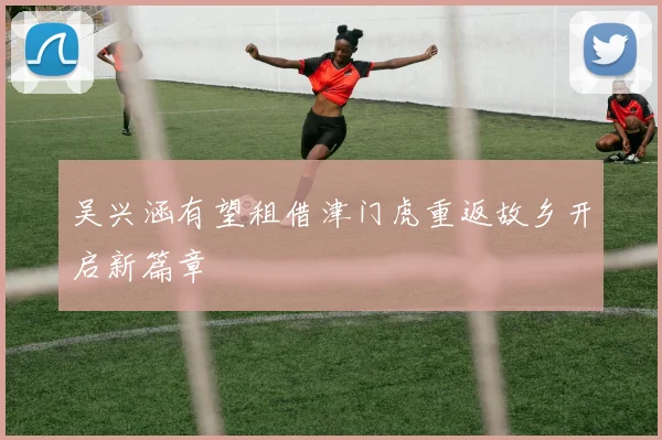 吴兴涵有望租借津门虎重返故乡开启新篇章