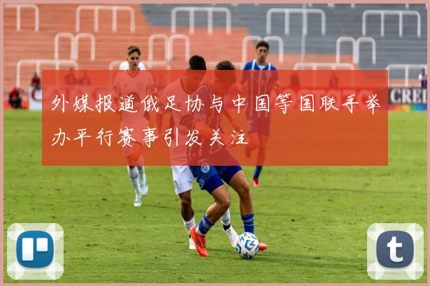 外媒报道俄足协与中国等国联手举办平行赛事引发关注