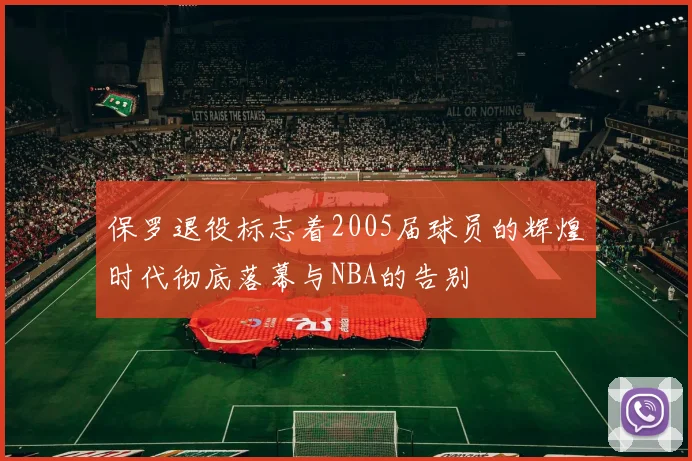 保罗退役标志着2005届球员的辉煌时代彻底落幕与NBA的告别