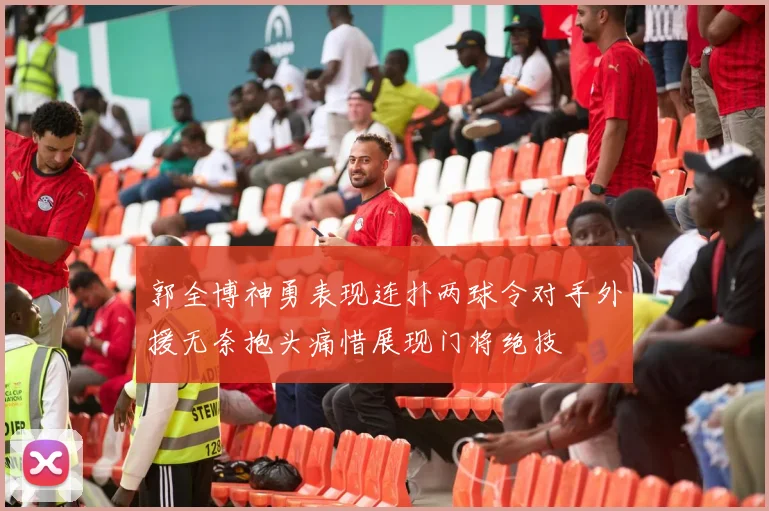 郭全博神勇表现连扑两球令对手外援无奈抱头痛惜展现门将绝技