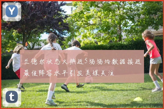 兰德尔状态火热近5场场均数据接近最佳阵容水平引发美媒关注