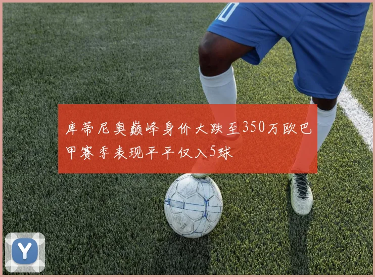 库蒂尼奥巅峰身价大跌至350万欧巴甲赛季表现平平仅入5球