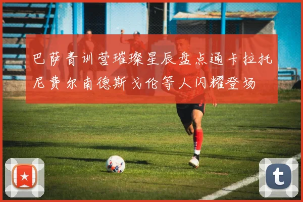 巴萨青训营璀璨星辰盘点通卡拉托尼费尔南德斯戈伦等人闪耀登场
