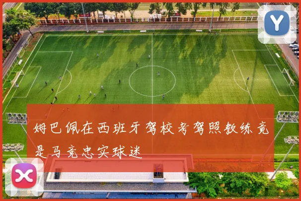姆巴佩在西班牙驾校考驾照教练竟是马竞忠实球迷
