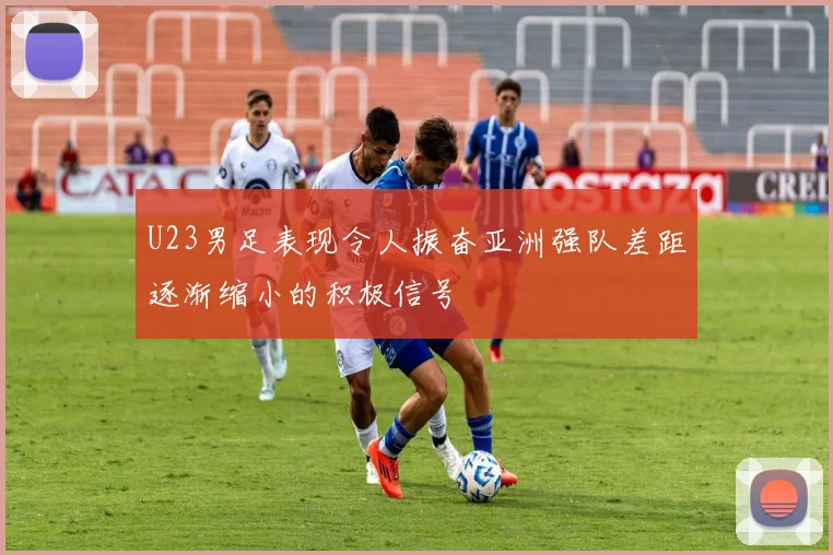 U23男足表现令人振奋亚洲强队差距逐渐缩小的积极信号