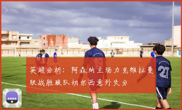 英超分析：阿森纳主场力克维拉曼联战胜狼队切尔西意外失分