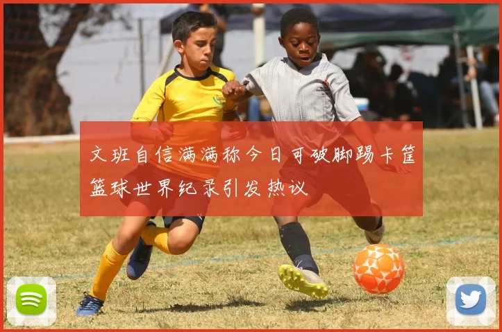 文班自信满满称今日可破脚踢卡筐篮球世界纪录引发热议