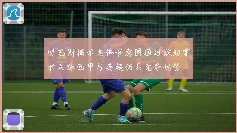 特巴斯揭示老佛爷意图通过欧超掌控足球西甲与英超仍具竞争优势