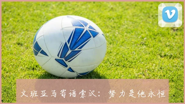 文班亚马寄语索汉：努力是他永恒的品质期待他获得更多上场机会