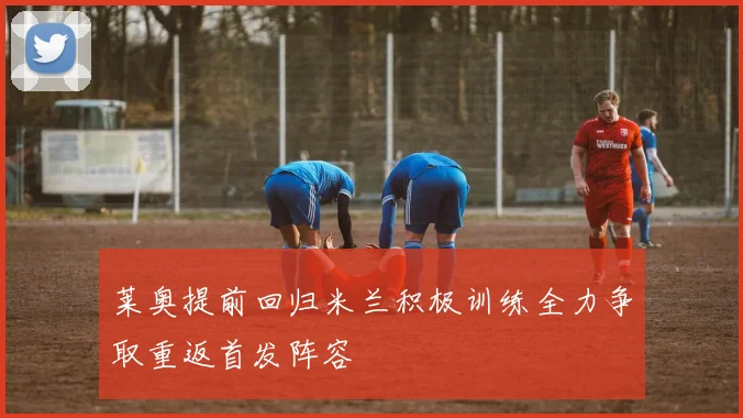 莱奥提前回归米兰积极训练全力争取重返首发阵容