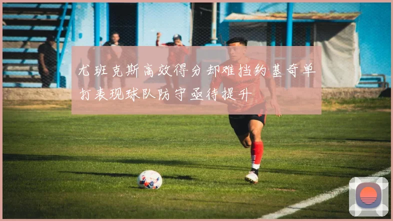 尤班克斯高效得分却难挡约基奇单打表现球队防守亟待提升