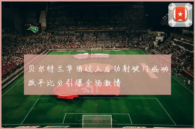 贝尔特兰华丽过人后劲射破门成功扳平比分引爆全场激情