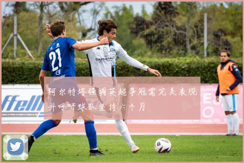 阿尔特塔强调英超争冠需完美表现并呼吁球队坚持六个月