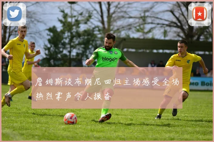 詹姆斯谈布朗尼回归主场感受全场热烈掌声令人振奋