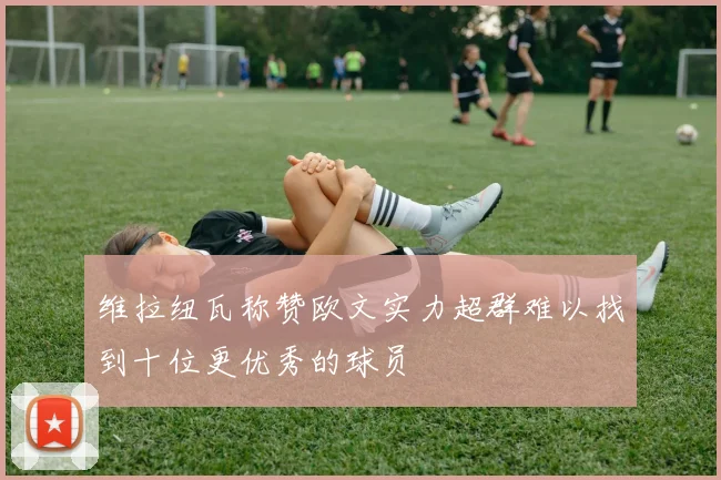 维拉纽瓦称赞欧文实力超群难以找到十位更优秀的球员