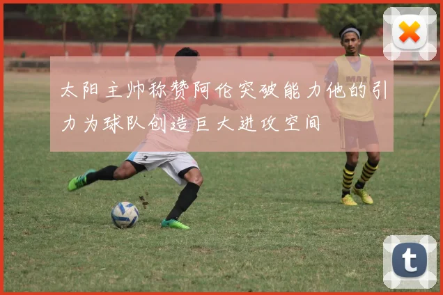 太阳主帅称赞阿伦突破能力他的引力为球队创造巨大进攻空间