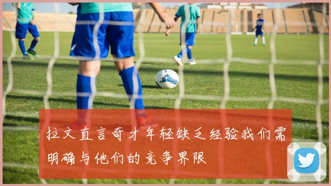 拉文直言奇才年轻缺乏经验我们需明确与他们的竞争界限