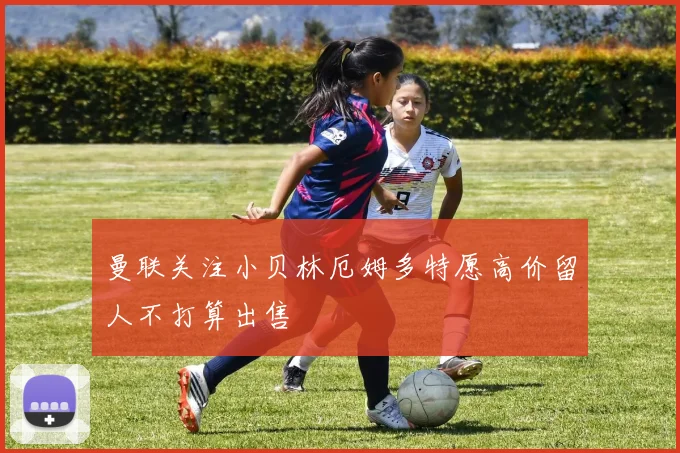 曼联关注小贝林厄姆多特愿高价留人不打算出售