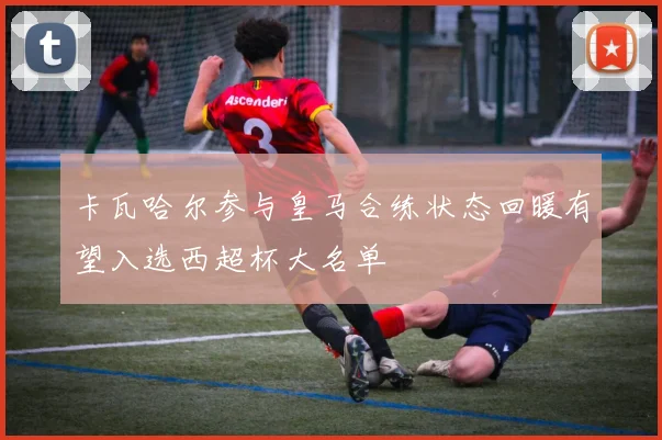 卡瓦哈尔参与皇马合练状态回暖有望入选西超杯大名单