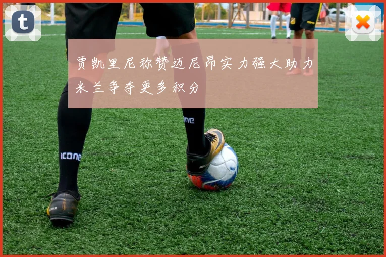 贾凯里尼称赞迈尼昂实力强大助力米兰争夺更多积分