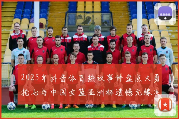 2025年抖音体育热议事件盘点火勇抢七与中国女篮亚洲杯遗憾无缘决赛