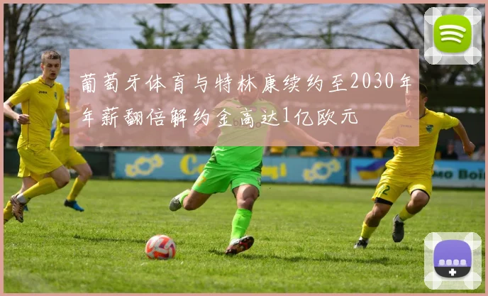葡萄牙体育与特林康续约至2030年年薪翻倍解约金高达1亿欧元