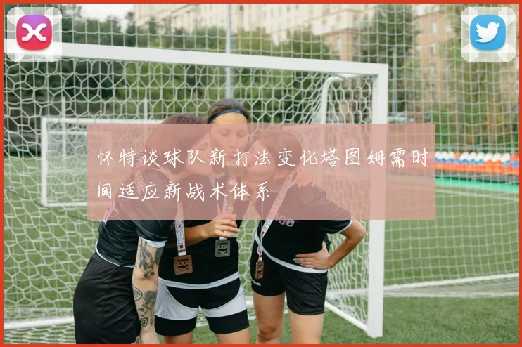 怀特谈球队新打法变化塔图姆需时间适应新战术体系