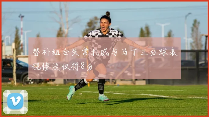 替补组合失常扎威与马丁三分球表现惨淡仅得8分