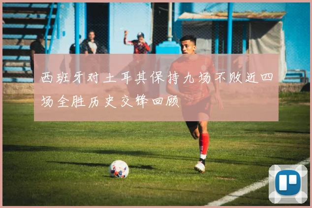 西班牙对土耳其保持九场不败近四场全胜历史交锋回顾