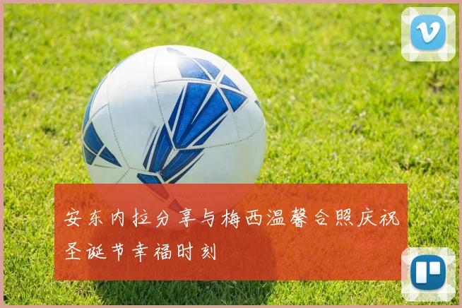 安东内拉分享与梅西温馨合照庆祝圣诞节幸福时刻
