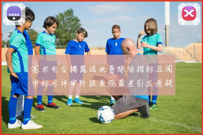 塞尔电台揭露诺坎普球场招标丑闻中标方评审阶段表现最差引发质疑