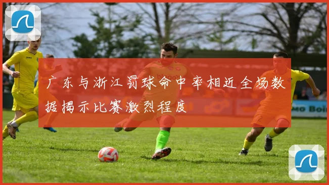 广东与浙江罚球命中率相近全场数据揭示比赛激烈程度