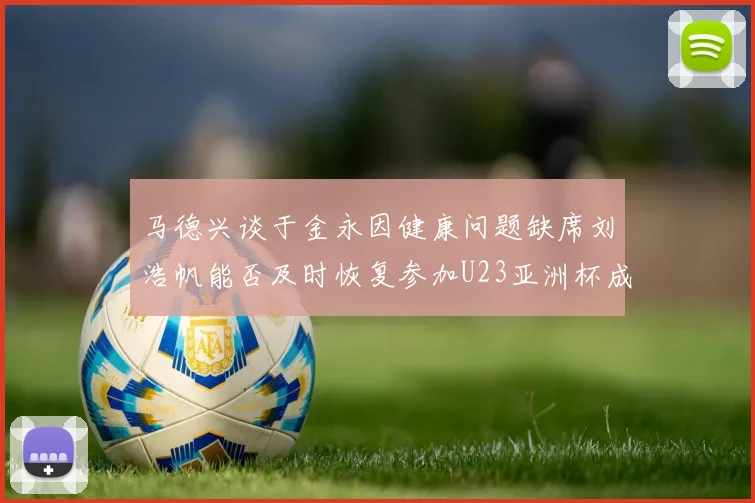 马德兴谈于金永因健康问题缺席刘浩帆能否及时恢复参加U23亚洲杯成疑