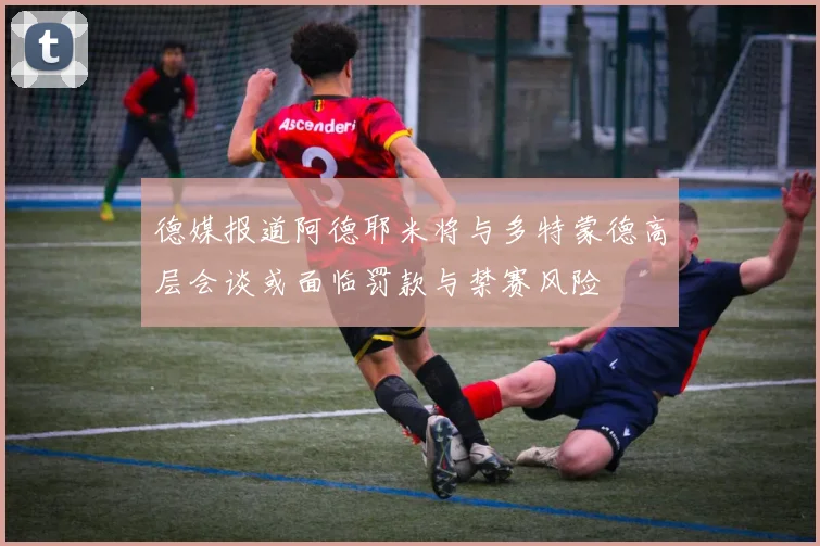 德媒报道阿德耶米将与多特蒙德高层会谈或面临罚款与禁赛风险