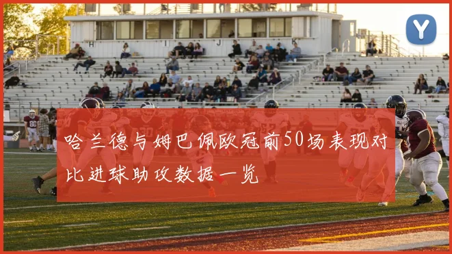 哈兰德与姆巴佩欧冠前50场表现对比进球助攻数据一览
