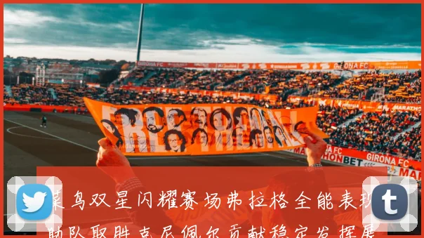 菜鸟双星闪耀赛场弗拉格全能表现助队取胜克尼佩尔贡献稳定发挥展现潜力