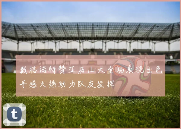 戴格诺特赞亚历山大全场表现出色手感火热助力队友发挥