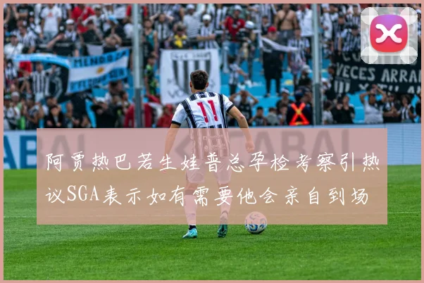 阿贾热巴若生娃普总孕检考察引热议SGA表示如有需要他会亲自到场