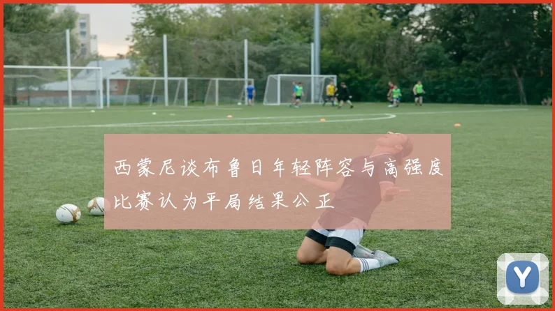 西蒙尼谈布鲁日年轻阵容与高强度比赛认为平局结果公正