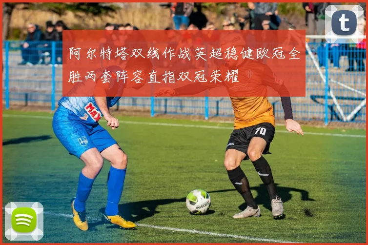 阿尔特塔双线作战英超稳健欧冠全胜两套阵容直指双冠荣耀