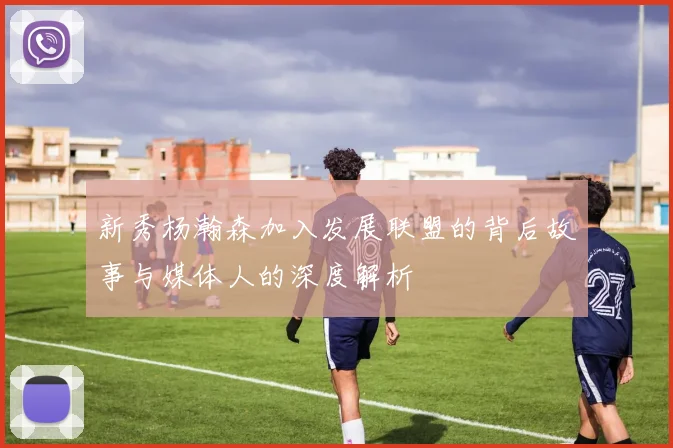 新秀杨瀚森加入发展联盟的背后故事与媒体人的深度解析