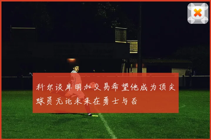 科尔谈库明加交易希望他成为顶尖球员无论未来在勇士与否