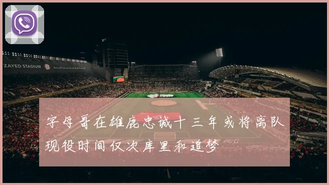 字母哥在雄鹿忠诚十三年或将离队现役时间仅次库里和追梦